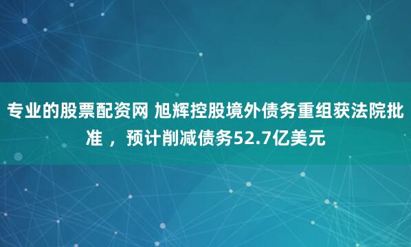 专业的股票配资网 旭辉控股境外债务重组获法院批准 ，预计削减债务52.7亿美元