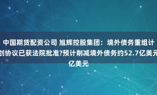 中国期货配资公司 旭辉控股集团：境外债务重组计划协议已获法院批准?预计削减境外债务约52.7亿美元