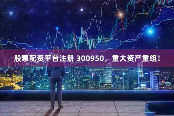 股票配资平台注册 300950，重大资产重组！