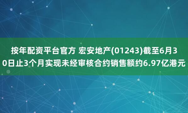 按年配资平台官方 宏安地产(01243)截至6月30日止3个月实现未经审核合约销售额约6.97亿港元