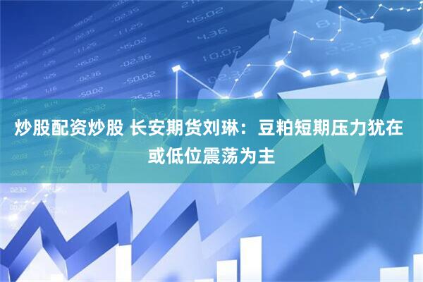 炒股配资炒股 长安期货刘琳：豆粕短期压力犹在 或低位震荡为主