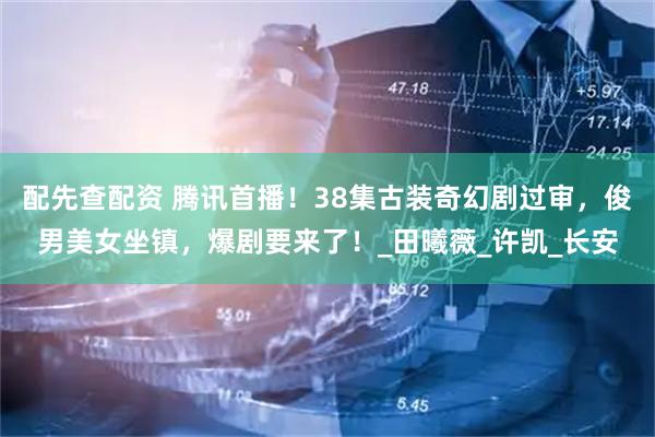 配先查配资 腾讯首播！38集古装奇幻剧过审，俊男美女坐镇，爆剧要来了！_田曦薇_许凯_长安