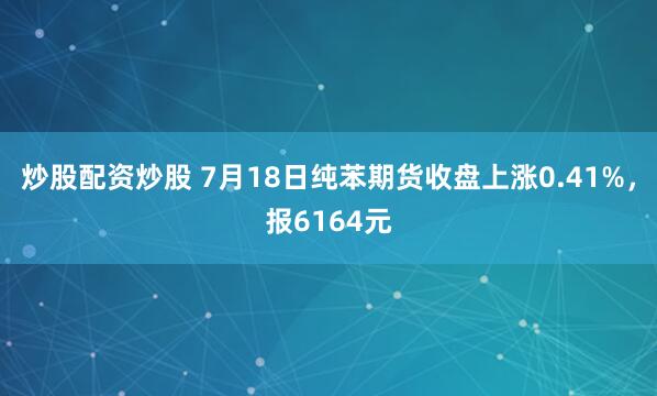 炒股配资炒股 7月18日纯苯期货收盘上涨0.41%，报6164元