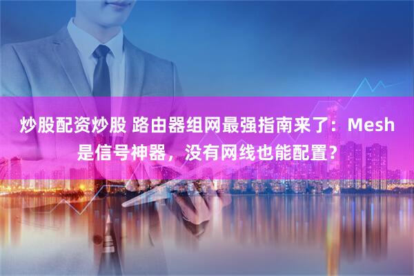 炒股配资炒股 路由器组网最强指南来了：Mesh是信号神器，没有网线也能配置？