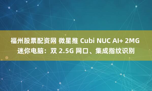 福州股票配资网 微星推 Cubi NUC AI+ 2MG 迷你电脑：双 2.5G 网口、集成指纹识别
