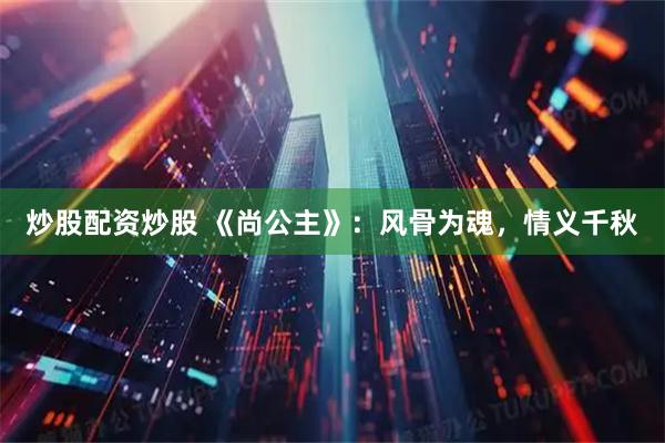 炒股配资炒股 《尚公主》：风骨为魂，情义千秋