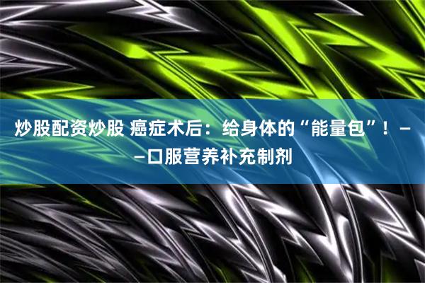 炒股配资炒股 癌症术后：给身体的“能量包”！——口服营养补充制剂