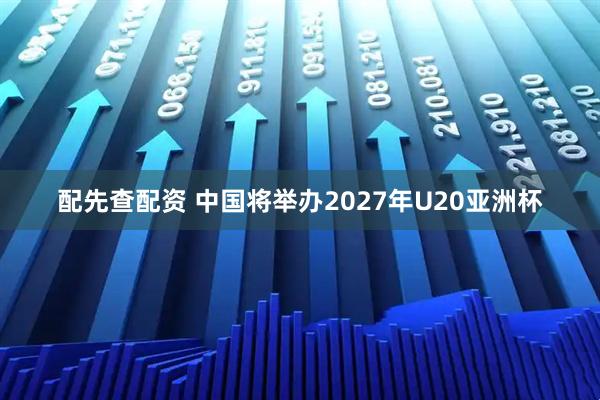 配先查配资 中国将举办2027年U20亚洲杯