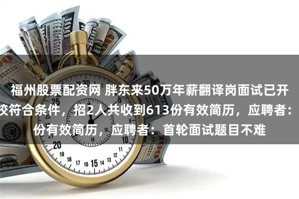 福州股票配资网 胖东来50万年薪翻译岗面试已开启，国内仅8所高校符合条件，招2人共收到613份有效简历，应聘者：首轮面试题目不难
